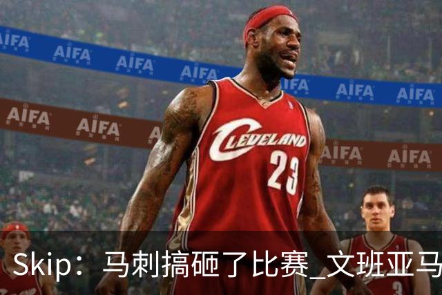 Skip：马刺搞砸了比赛 文班亚马就像詹姆斯一样没有关键基因